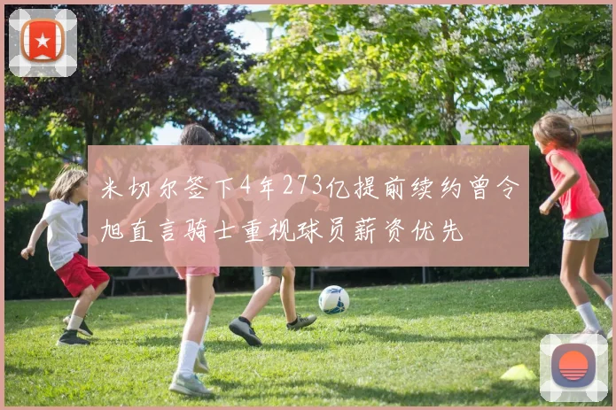 米切尔签下4年273亿提前续约曾令旭直言骑士重视球员薪资优先