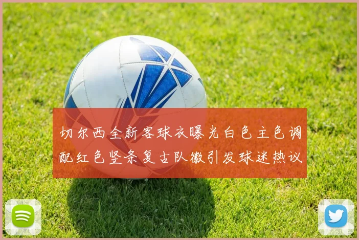 切尔西全新客球衣曝光白色主色调配红色竖条复古队徽引发球迷热议