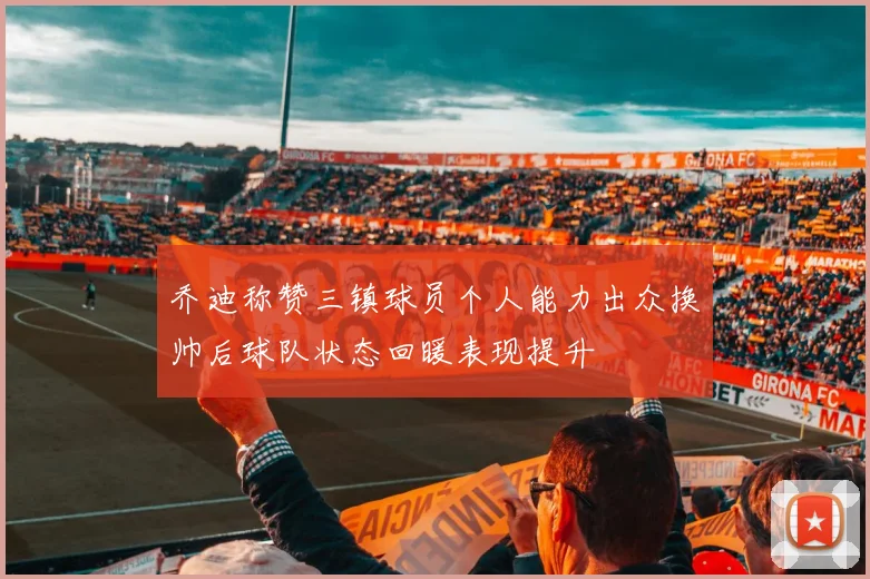 乔迪称赞三镇球员个人能力出众换帅后球队状态回暖表现提升
