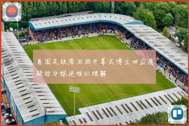看国足缺席泪洒开幕式博主回应质疑称非球迷难以理解