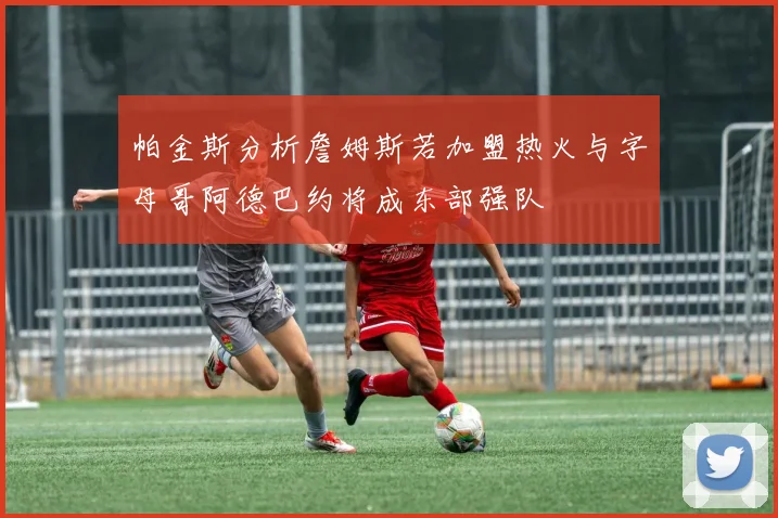 帕金斯分析詹姆斯若加盟热火与字母哥阿德巴约将成东部强队