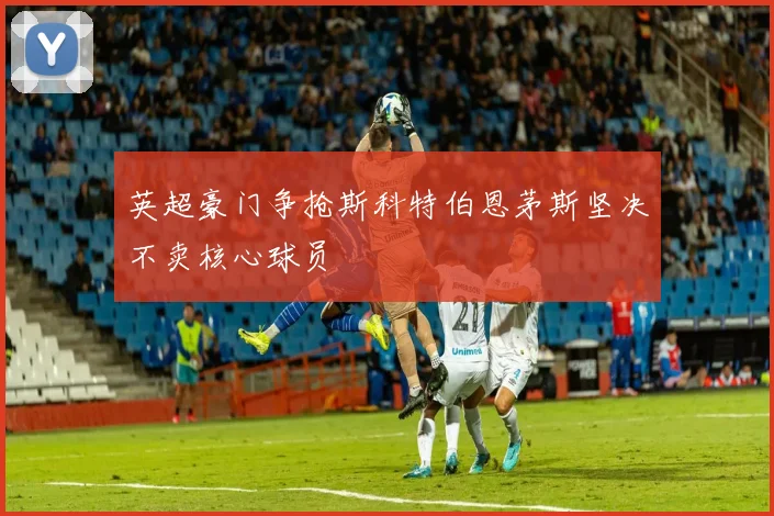 英超豪门争抢斯科特伯恩茅斯坚决不卖核心球员