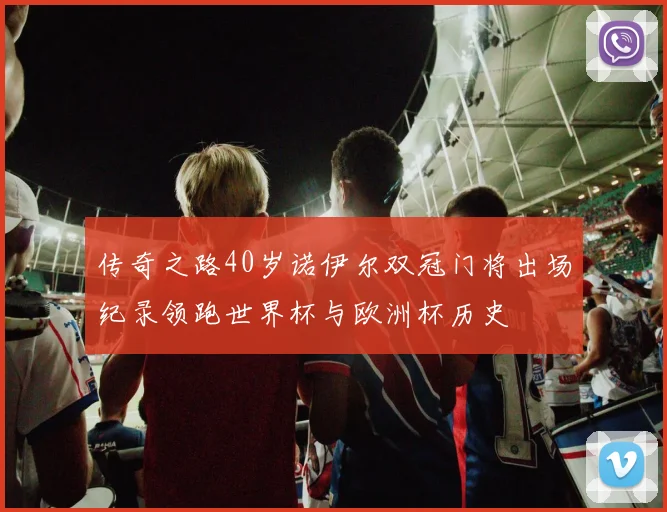 传奇之路40岁诺伊尔双冠门将出场纪录领跑世界杯与欧洲杯历史